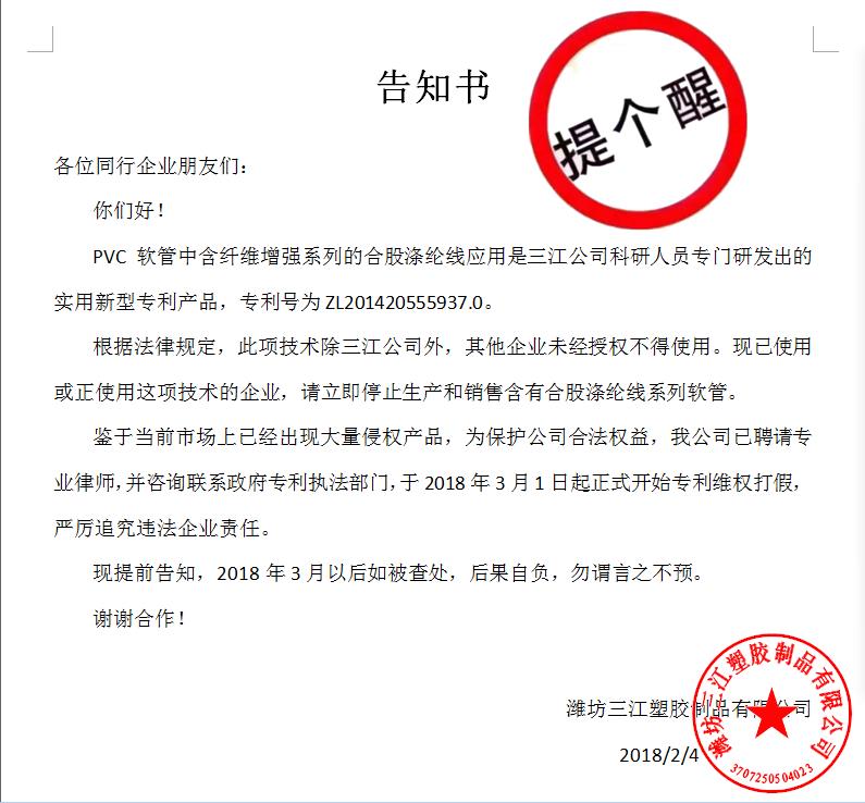 告知書(shū)

各位同行企業(yè)朋友們：
    你們好！
    PVC軟管中含纖維增強(qiáng)系列的合股滌綸線(xiàn)應(yīng)用是三江公司科研人員專(zhuān)門(mén)研發(fā)出的實(shí)用新型專(zhuān)利產(chǎn)品，專(zhuān)利號(hào)為ZL201420555937.0。
    根據(jù)法律規(guī)定，此項(xiàng)技術(shù)除三江公司外，其他企業(yè)未經(jīng)授權(quán)不得使用?，F(xiàn)已使用或正使用這項(xiàng)技術(shù)的企業(yè)，請(qǐng)立即停止生產(chǎn)和銷(xiāo)售含有合股滌綸線(xiàn)系列軟管。
    鑒于當(dāng)前市場(chǎng)上已經(jīng)出現(xiàn)大量侵權(quán)產(chǎn)品，為保護(hù)公司合法權(quán)益，我公司已聘請(qǐng)專(zhuān)業(yè)律師，并咨詢(xún)聯(lián)系政府專(zhuān)利執(zhí)法部門(mén)，于2018年3月1日起正式開(kāi)始專(zhuān)利維權(quán)打假，嚴(yán)厲追究違法企業(yè)責(zé)任。
    現(xiàn)提前告知，2018年3月以后如被查處，后果自負(fù)，勿謂言之不預(yù)。
謝謝合作！

濰坊三江塑膠制品有限公司
                                             2018/2/4